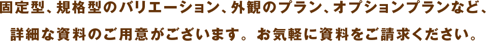 固定型、規格型のバリエーション、外観のプラン、オプションプランなど、詳細な資料のご⽤意がございます。 お気軽に資料をご請求ください。