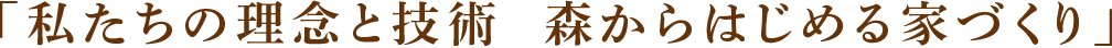 「私たちの理念と技術  森からはじめる家づくり」