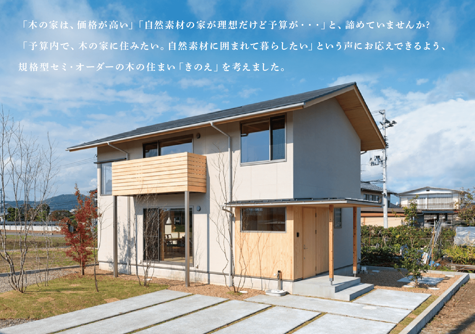 「木の家は、価格が高い」「自然素材の家が理想だけど予算が・・・」と、諦めていませんか?「予算内で、木の家に住みたい。自然素材に囲まれて暮らしたい」という声にお応えできるよう、規格型セミ・オーダーの木の住まい「きのえ」を考えました。