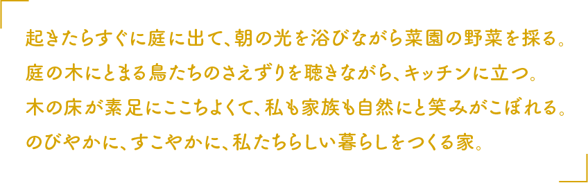 起きたらすぐに庭に出て、朝の光を浴びながら菜園の野菜を採る。庭の木にとまる鳥たちのさえずりを聴きながら、キッチンに立つ。木の床が素足にここちよくて、私も家族も自然にと笑みがこぼれる。のびやかに、すこやかに、私たちらしい暮らしをつくる家。