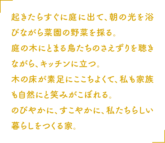 起きたらすぐに庭に出て、朝の光を浴びながら菜園の野菜を採る。庭の木にとまる鳥たちのさえずりを聴きながら、キッチンに立つ。木の床が素足にここちよくて、私も家族も自然にと笑みがこぼれる。のびやかに、すこやかに、私たちらしい暮らしをつくる家。
