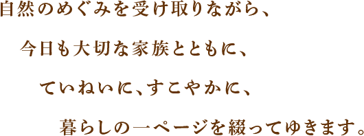 自然のめぐみを受け取りながら、今日も大切な家族とともに、ていねいに、すこやかに、暮らしの一ページを綴ってゆきます。